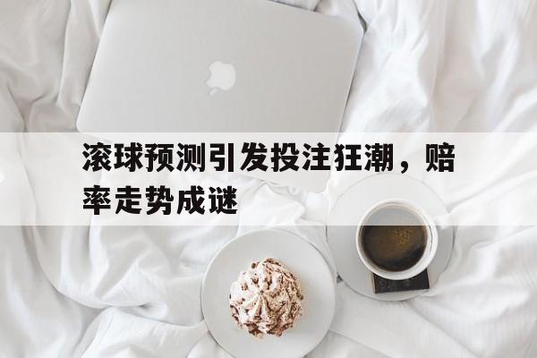 滚球预测引发投注狂潮，赔率走势成谜的简单介绍