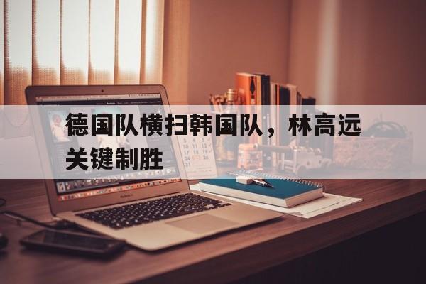 德国队横扫韩国队,林高远关键制胜 德国队横扫韩国队,林高远关键制胜